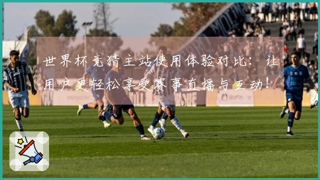 世界杯竞猜主站使用体验对比：让用户更轻松享受赛事直播与互动！