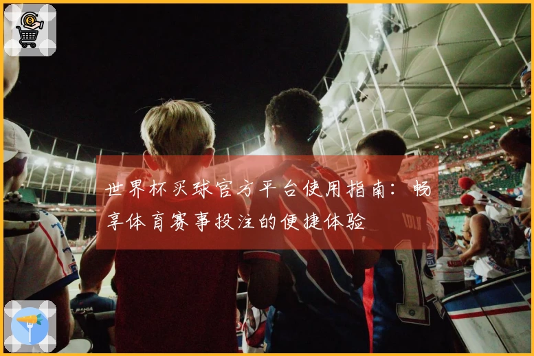 世界杯买球官方平台使用指南：畅享体育赛事投注的便捷体验